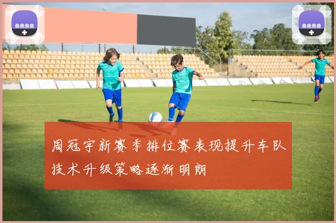 周冠宇新赛季排位赛表现提升车队技术升级策略逐渐明朗