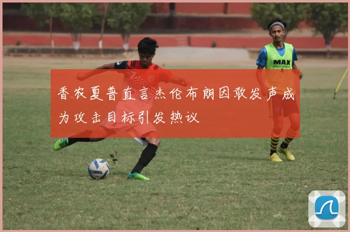 香农夏普直言杰伦布朗因敢发声成为攻击目标引发热议