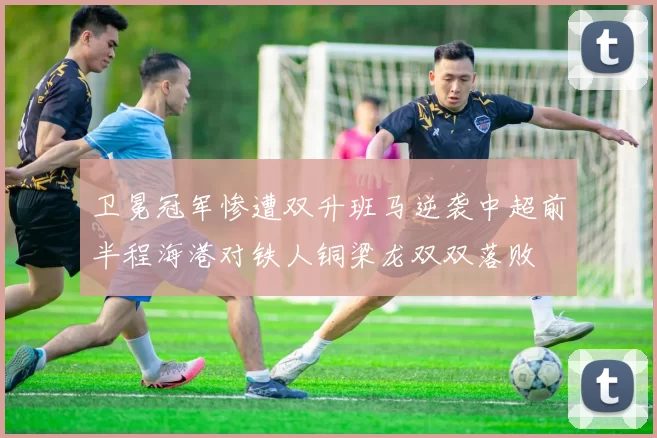 卫冕冠军惨遭双升班马逆袭中超前半程海港对铁人铜梁龙双双落败