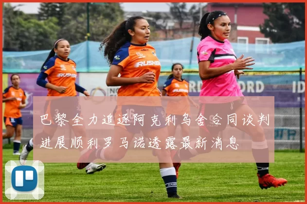 巴黎全力追逐阿克利乌舍合同谈判进展顺利罗马诺透露最新消息