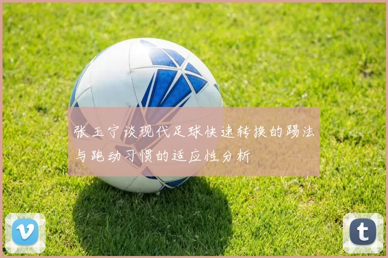 张玉宁谈现代足球快速转换的踢法与跑动习惯的适应性分析