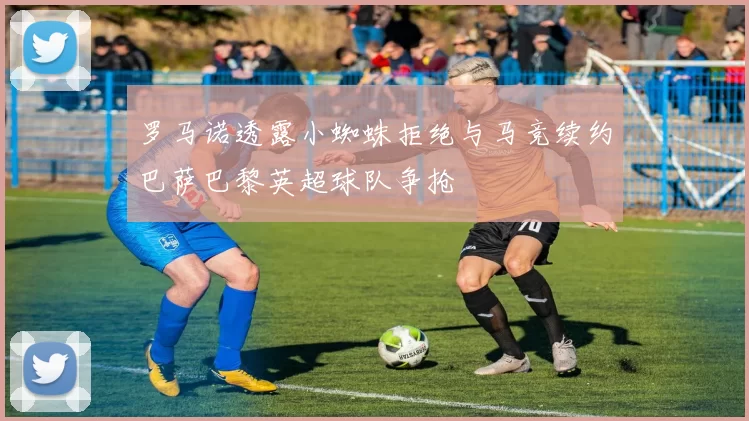 罗马诺透露小蜘蛛拒绝与马竞续约巴萨巴黎英超球队争抢