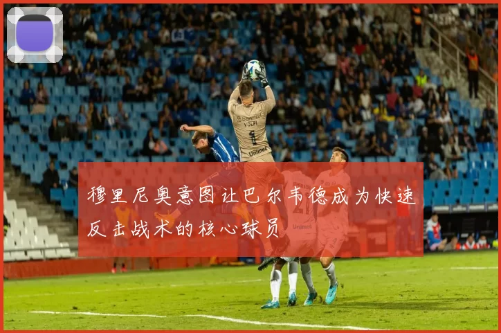 穆里尼奥意图让巴尔韦德成为快速反击战术的核心球员