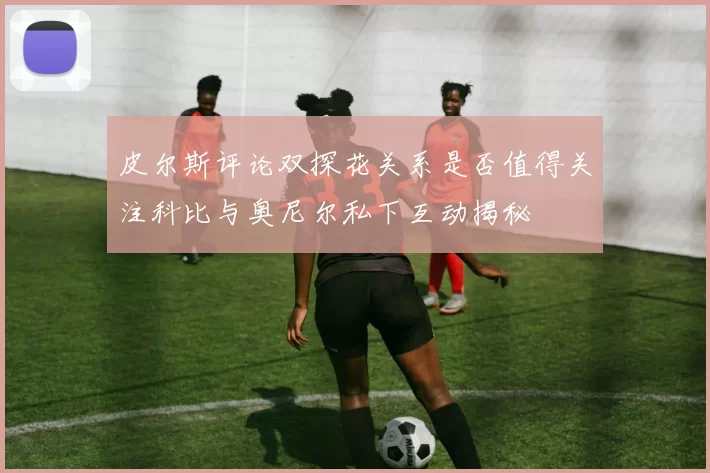 皮尔斯评论双探花关系是否值得关注科比与奥尼尔私下互动揭秘