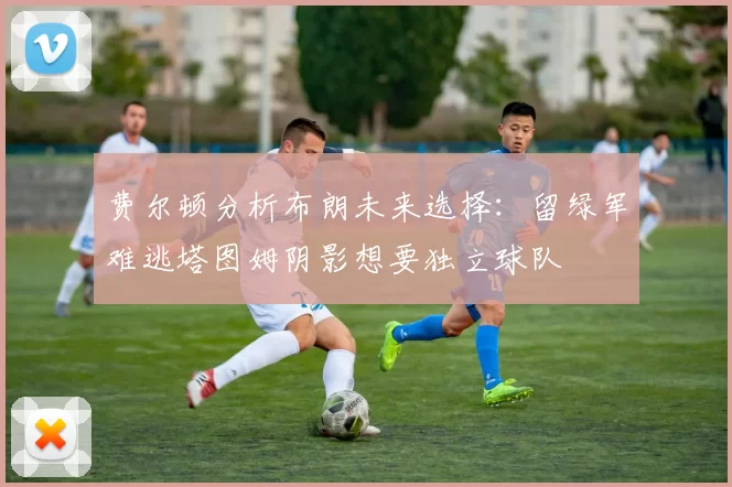 费尔顿分析布朗未来选择：留绿军难逃塔图姆阴影想要独立球队