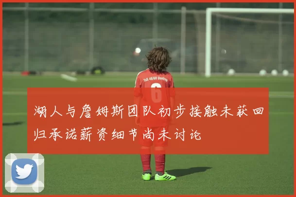 湖人与詹姆斯团队初步接触未获回归承诺薪资细节尚未讨论