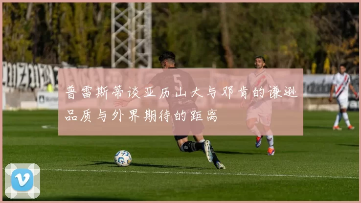 普雷斯蒂谈亚历山大与邓肯的谦逊品质与外界期待的距离
