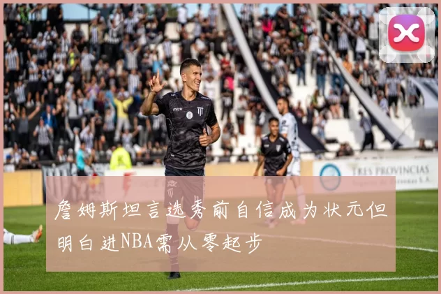 詹姆斯坦言选秀前自信成为状元但明白进NBA需从零起步
