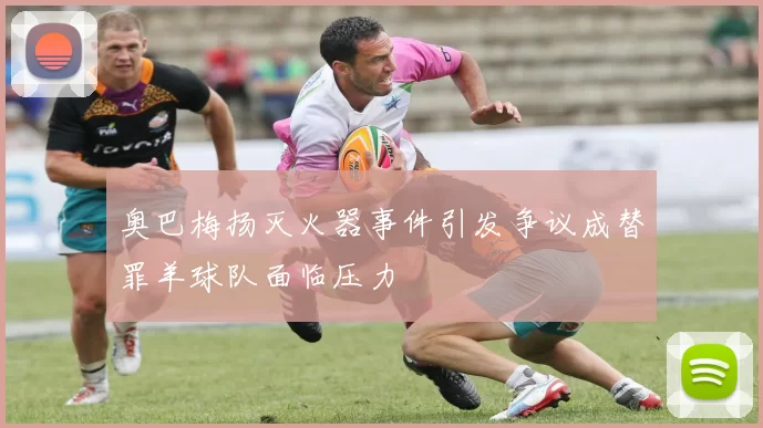 奥巴梅扬灭火器事件引发争议成替罪羊球队面临压力