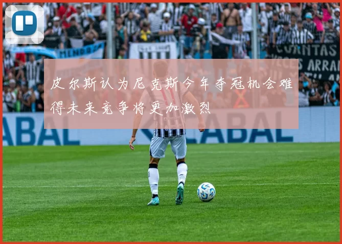 皮尔斯认为尼克斯今年夺冠机会难得未来竞争将更加激烈