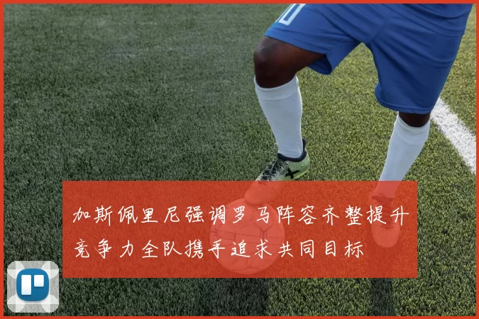 加斯佩里尼强调罗马阵容齐整提升竞争力全队携手追求共同目标
