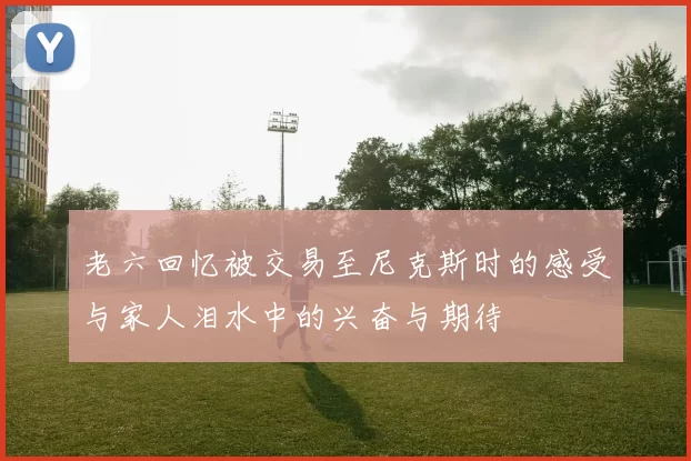 老六回忆被交易至尼克斯时的感受与家人泪水中的兴奋与期待