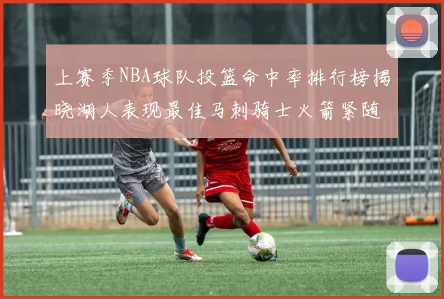 上赛季NBA球队投篮命中率排行榜揭晓湖人表现最佳马刺骑士火箭紧随其后
