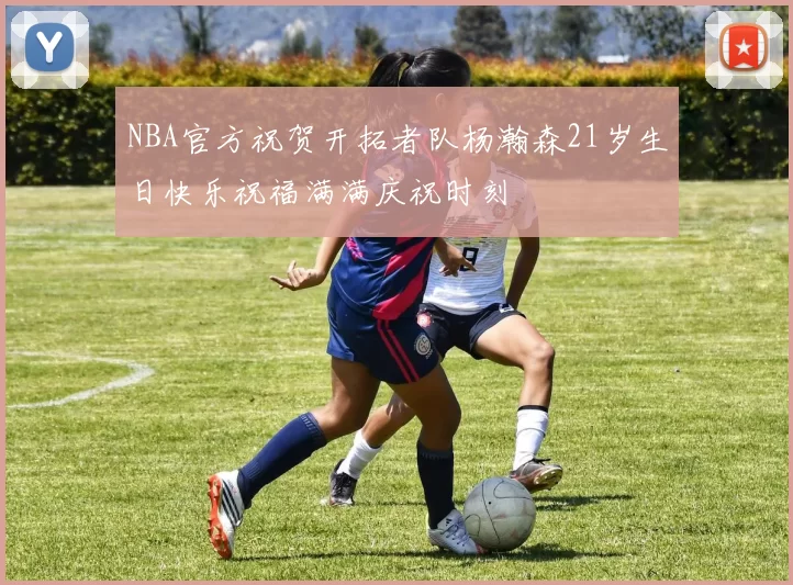 NBA官方祝贺开拓者队杨瀚森21岁生日快乐祝福满满庆祝时刻